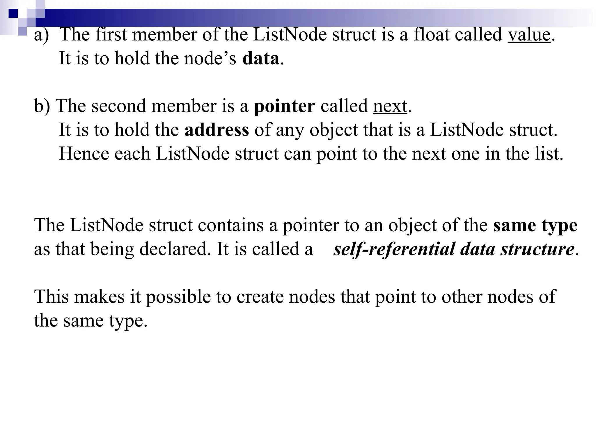 a) The first member of the ListNode struct is a float called value. It is to hold the node’s data. b) The second member is a pointer called next. It is to hold the address of any object that is a ListNode struct. Hence each ListNode struct can point to the next one in the list. The ListNode struct contains a pointer to an object of the same type as that being declared. It is called a self-referential data structure. This makes it possible to create nodes that point to other nodes of the same type. 