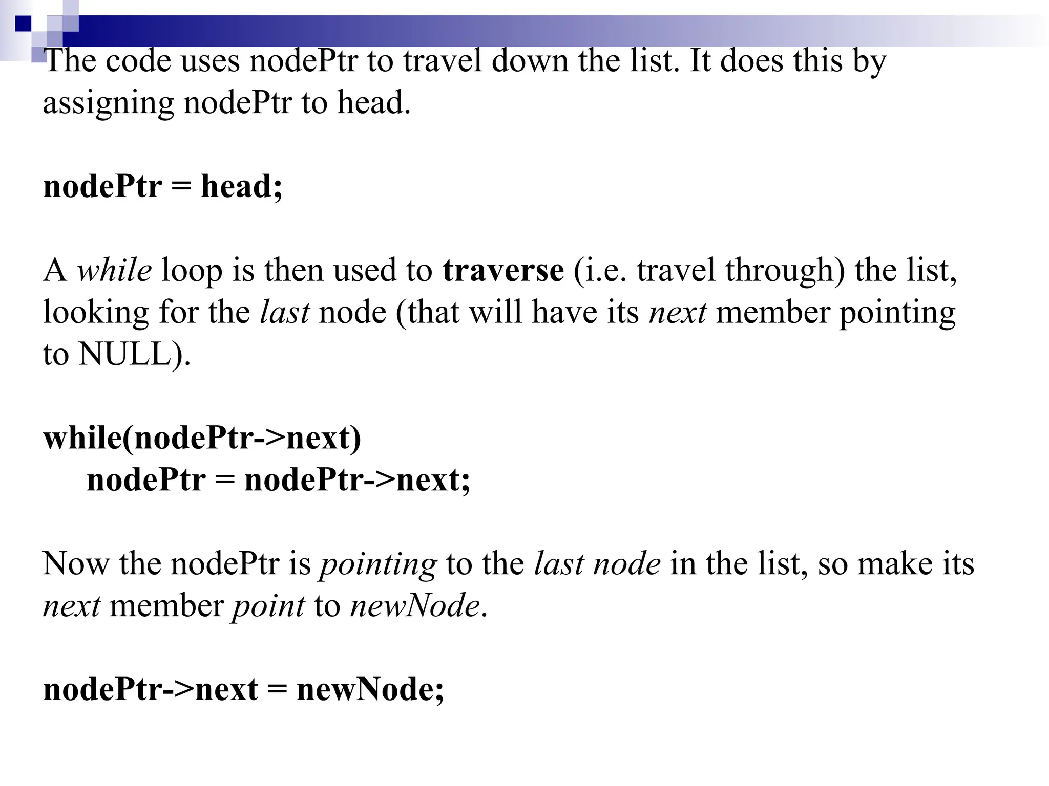 The code uses nodePtr to travel down the list. It does this by assigning nodePtr to head. nodePtr = head; A while loop is then used to traverse (i.e. travel through) the list, looking for the last node (that will have its next member pointing to NULL). while(nodePtr->next) nodePtr = nodePtr->next; Now the nodePtr is pointing to the last node in the list, so make its next member point to newNode. nodePtr->next = newNode; 