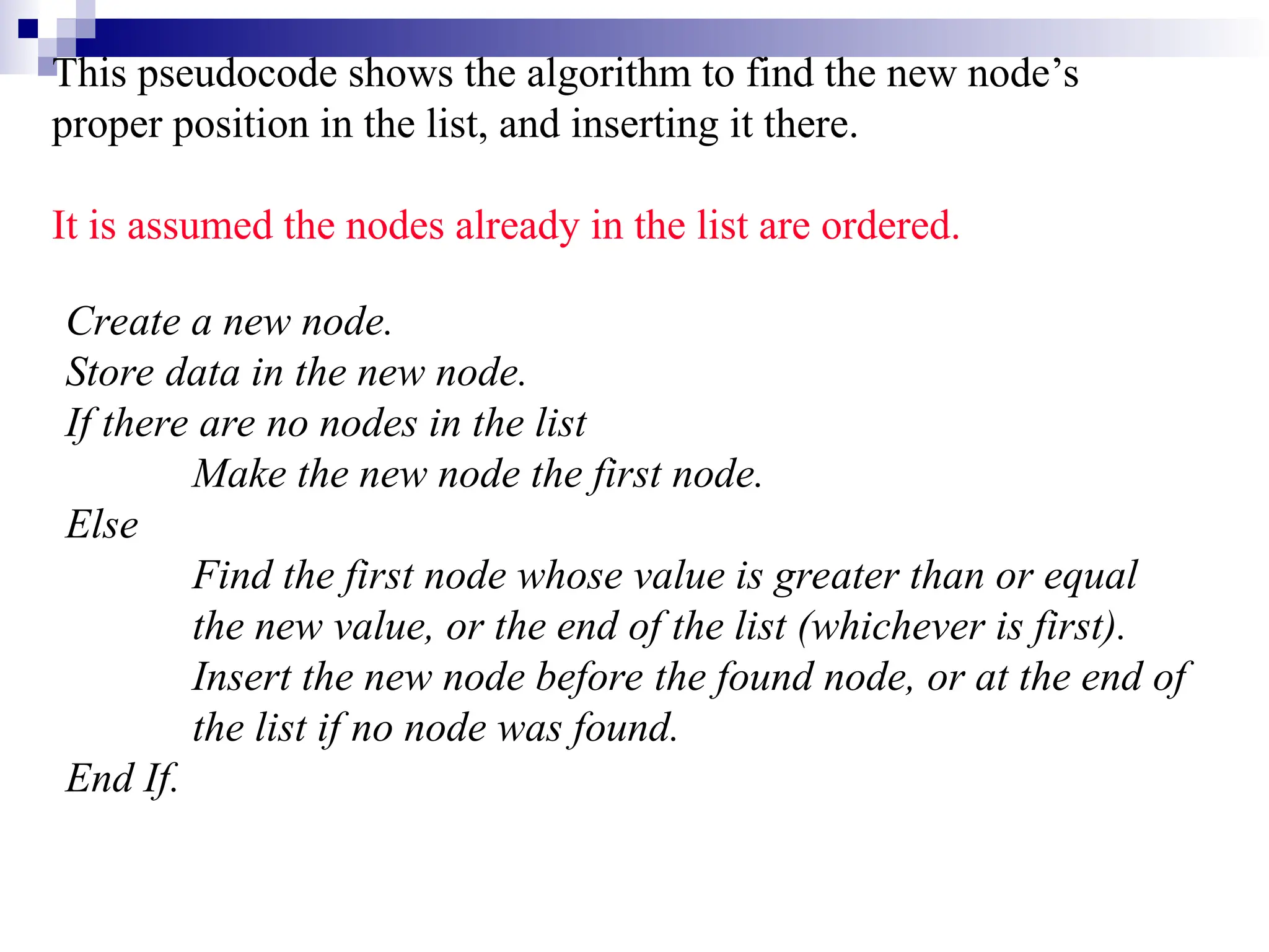 This pseudocode shows the algorithm to find the new node’s proper position in the list, and inserting it there. It is assumed the nodes already in the list are ordered. Create a new node. Store data in the new node. If there are no nodes in the list Make the new node the first node. Else Find the first node whose value is greater than or equal the new value, or the end of the list (whichever is first). Insert the new node before the found node, or at the end of the list if no node was found. End If. 