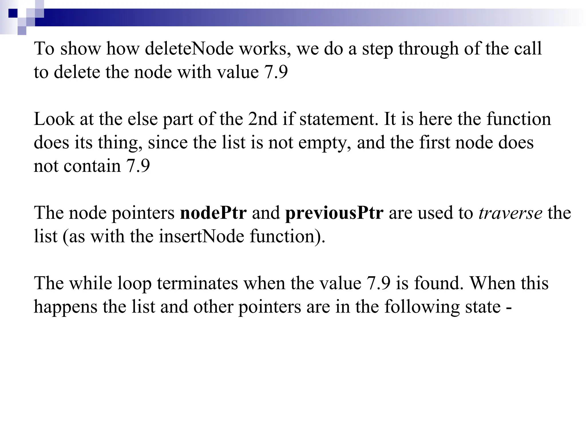 To show how deleteNode works, we do a step through of the call to delete the node with value 7.9 Look at the else part of the 2nd if statement. It is here the function does its thing, since the list is not empty, and the first node does not contain 7.9 The node pointers nodePtr and previousPtr are used to traverse the list (as with the insertNode function). The while loop terminates when the value 7.9 is found. When this happens the list and other pointers are in the following state - 