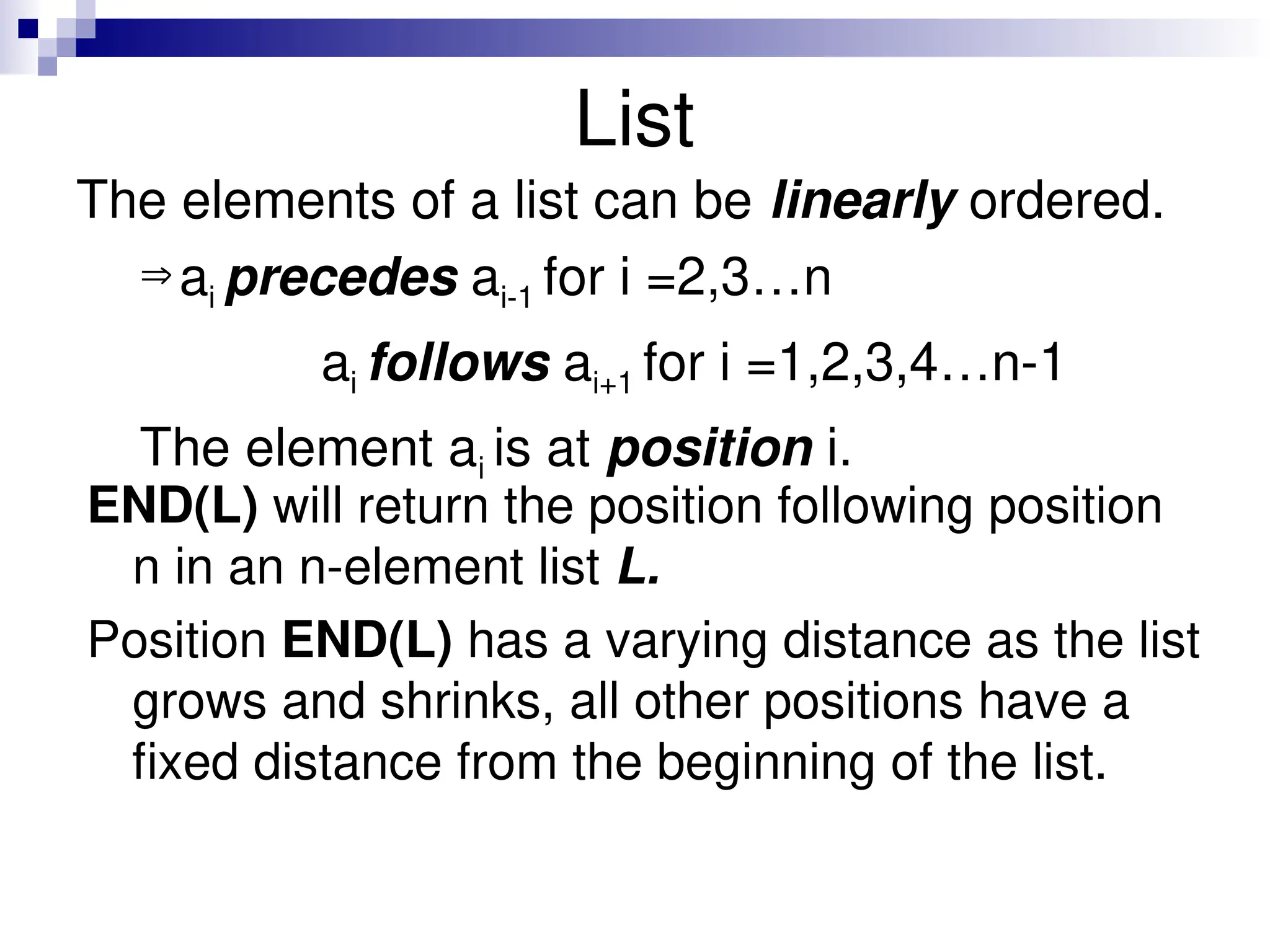 List The elements of a list can be linearly ordered. ai precedes ai-1 for i =2,3…n ai follows ai+1 for i =1,2,3,4…n-1 The element ai is at position i. END(L) will return the position following position n in an n-element list L. Position END(L) has a varying distance as the list grows and shrinks, all other positions have a fixed distance from the beginning of the list. 