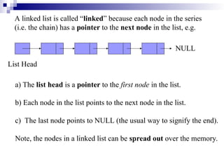 A linked list is called “linked” because each node in the series
(i.e. the chain) has a pointer to the next node in the list, e.g.
List Head
NULL
a) The list head is a pointer to the first node in the list.
b) Each node in the list points to the next node in the list.
c) The last node points to NULL (the usual way to signify the end).
Note, the nodes in a linked list can be spread out over the memory.
 