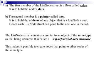 a) The first member of the ListNode struct is a float called value.
It is to hold the node’s data.
b) The second member is a pointer called next.
It is to hold the address of any object that is a ListNode struct.
Hence each ListNode struct can point to the next one in the list.
The ListNode struct contains a pointer to an object of the same type
as that being declared. It is called a self-referential data structure.
This makes it possible to create nodes that point to other nodes of
the same type.
 