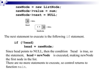 newNode = new ListNode;
newNode->value = num;
newNode->next = NULL;
The next statement to execute is the following if statement.
if (!head)
head = newNode;
There are no more statements to execute, so control returns to
function main.
Since head points to NULL, then the condition !head is true, so
the statement, head = newNode is executed, making newNode
the first node in the list.
 