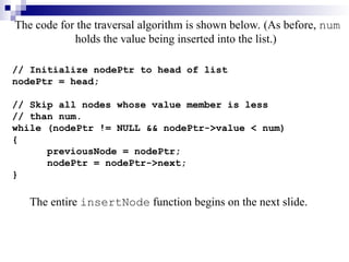 The code for the traversal algorithm is shown below. (As before, num
holds the value being inserted into the list.)
// Initialize nodePtr to head of list
nodePtr = head;
// Skip all nodes whose value member is less
// than num.
while (nodePtr != NULL && nodePtr->value < num)
{
previousNode = nodePtr;
nodePtr = nodePtr->next;
}
The entire insertNode function begins on the next slide.
 