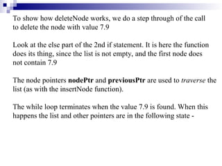 To show how deleteNode works, we do a step through of the call
to delete the node with value 7.9
Look at the else part of the 2nd if statement. It is here the function
does its thing, since the list is not empty, and the first node does
not contain 7.9
The node pointers nodePtr and previousPtr are used to traverse the
list (as with the insertNode function).
The while loop terminates when the value 7.9 is found. When this
happens the list and other pointers are in the following state -
 
