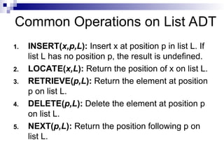 Common Operations on List ADT
1. INSERT(x,p,L): Insert x at position p in list L. If
list L has no position p, the result is undefined.
2. LOCATE(x,L): Return the position of x on list L.
3. RETRIEVE(p,L): Return the element at position
p on list L.
4. DELETE(p,L): Delete the element at position p
on list L.
5. NEXT(p,L): Return the position following p on
list L.
 