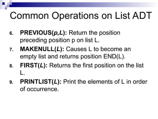 Common Operations on List ADT
6. PREVIOUS(p,L): Return the position
preceding position p on list L.
7. MAKENULL(L): Causes L to become an
empty list and returns position END(L).
8. FIRST(L): Returns the first position on the list
L.
9. PRINTLIST(L): Print the elements of L in order
of occurrence.
 