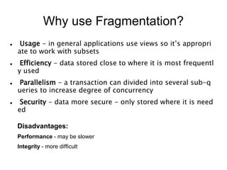 Why use Fragmentation?
 Usage - in general applications use views so it’s appropri
ate to work with subsets
 Efficiency - data stored close to where it is most frequentl
y used
 Parallelism - a transaction can divided into several sub-q
ueries to increase degree of concurrency
 Security - data more secure - only stored where it is need
ed
Disadvantages:
Performance - may be slower
Integrity - more difficult
 