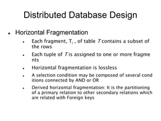 Distributed Database Design
 Horizontal Fragmentation
 Each fragment, Ti , of table T contains a subset of
the rows
 Each tuple of T is assigned to one or more fragme
nts
 Horizontal fragmentation is lossless
 A selection condition may be composed of several cond
itions connected by AND or OR
 Derived horizontal fragmentation: It is the partitioning
of a primary relation to other secondary relations which
are related with Foreign keys
 