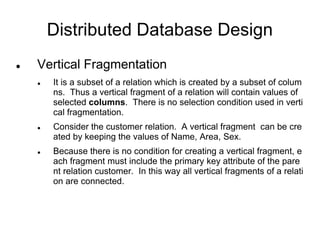 Distributed Database Design
 Vertical Fragmentation
 It is a subset of a relation which is created by a subset of colum
ns. Thus a vertical fragment of a relation will contain values of
selected columns. There is no selection condition used in verti
cal fragmentation.
 Consider the customer relation. A vertical fragment can be cre
ated by keeping the values of Name, Area, Sex.
 Because there is no condition for creating a vertical fragment, e
ach fragment must include the primary key attribute of the pare
nt relation customer. In this way all vertical fragments of a relati
on are connected.
 