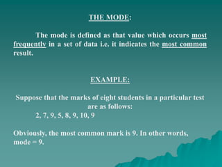 THE MODE:
The mode is defined as that value which occurs most
frequently in a set of data i.e. it indicates the most common
result.
EXAMPLE:
Suppose that the marks of eight students in a particular test
are as follows:
2, 7, 9, 5, 8, 9, 10, 9
Obviously, the most common mark is 9. In other words,
mode = 9.
 