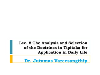 Lec. 8 The Analysis and Selection
  of the Doctrines in Tipitaka for
         Application in Daily Life

  Dr. Jutamas Vareesangthip
 