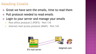  Great we have sent the emails, time to read them
 Pull protocol needed to read emails
 Login to your server and manage your emails
 Post office protocol 2 (POP3) – Port 110
 Internet mail access protocol (IMAP) – Port 143
mail
server
B’s mail server
user
agent
b@gmail.com
 