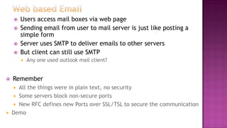  Users access mail boxes via web page
 Sending email from user to mail server is just like posting a
simple form
 Server uses SMTP to deliver emails to other servers
 But client can still use SMTP
 Any one used outlook mail client?
 Remember
 All the things were in plain text, no security
 Some servers block non-secure ports
 New RFC defines new Ports over SSL/TSL to secure the communication
 Demo
 