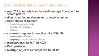  uses TCP to reliably transfer email message from client to
server, port 25
 direct transfer: sending server to receiving server
 three phases of transfer
 handshaking (greeting)
 transfer of messages
 closure
 command/response interaction (like HTTP, FTP)
 commands: ASCII text
 response: status code and phrase
 messages must be in 7-bit ASCII
 Push protocol
 Multiple objects as compared to HTTP
 