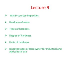 Lecture 9
 Water-sources-Impurities
 Hardness of water
 Types of hardness
 Degree of hardness
 Units of hardness
 Disadvantages of Hard water for Industrial and
Agricultural use
 