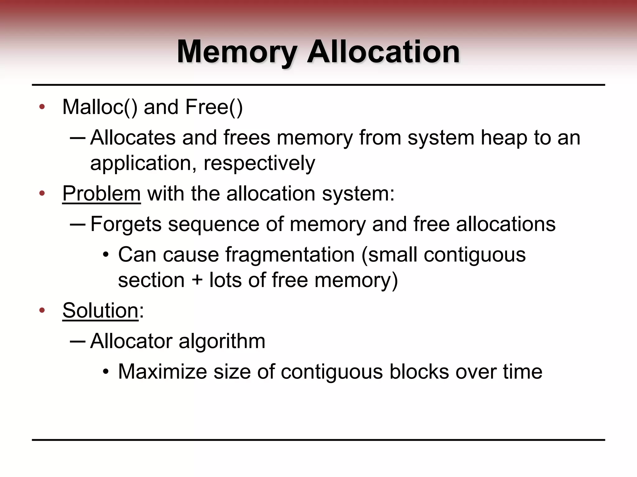Memory Allocation
• Malloc() and Free()
─ Allocates and frees memory from system heap to an
application, respectively
• Problem with the allocation system:
─ Forgets sequence of memory and free allocations
• Can cause fragmentation (small contiguous
section + lots of free memory)
• Solution:
─ Allocator algorithm
• Maximize size of contiguous blocks over time
 