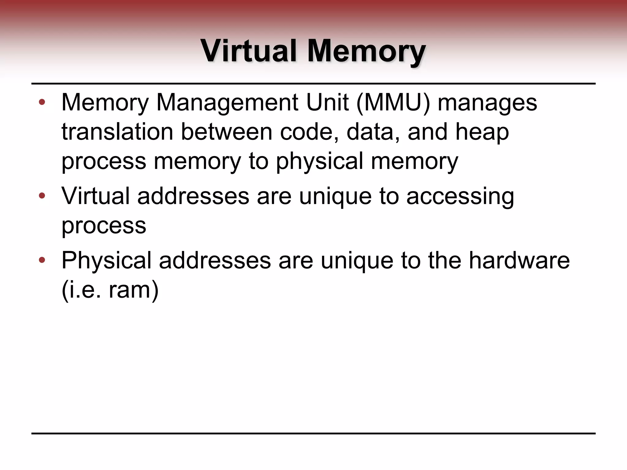 Virtual Memory
• Memory Management Unit (MMU) manages
translation between code, data, and heap
process memory to physical memory
• Virtual addresses are unique to accessing
process
• Physical addresses are unique to the hardware
(i.e. ram)
 