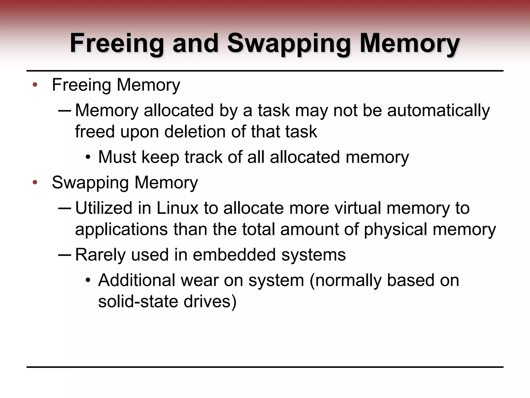 Freeing and Swapping Memory
• Freeing Memory
─ Memory allocated by a task may not be automatically
freed upon deletion of that task
• Must keep track of all allocated memory
• Swapping Memory
─ Utilized in Linux to allocate more virtual memory to
applications than the total amount of physical memory
─ Rarely used in embedded systems
• Additional wear on system (normally based on
solid-state drives)
 