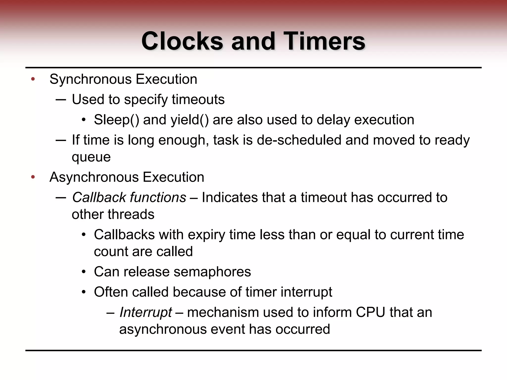 Clocks and Timers
• Synchronous Execution
─ Used to specify timeouts
• Sleep() and yield() are also used to delay execution
─ If time is long enough, task is de-scheduled and moved to ready
queue
• Asynchronous Execution
─ Callback functions – Indicates that a timeout has occurred to
other threads
• Callbacks with expiry time less than or equal to current time
count are called
• Can release semaphores
• Often called because of timer interrupt
– Interrupt – mechanism used to inform CPU that an
asynchronous event has occurred
 