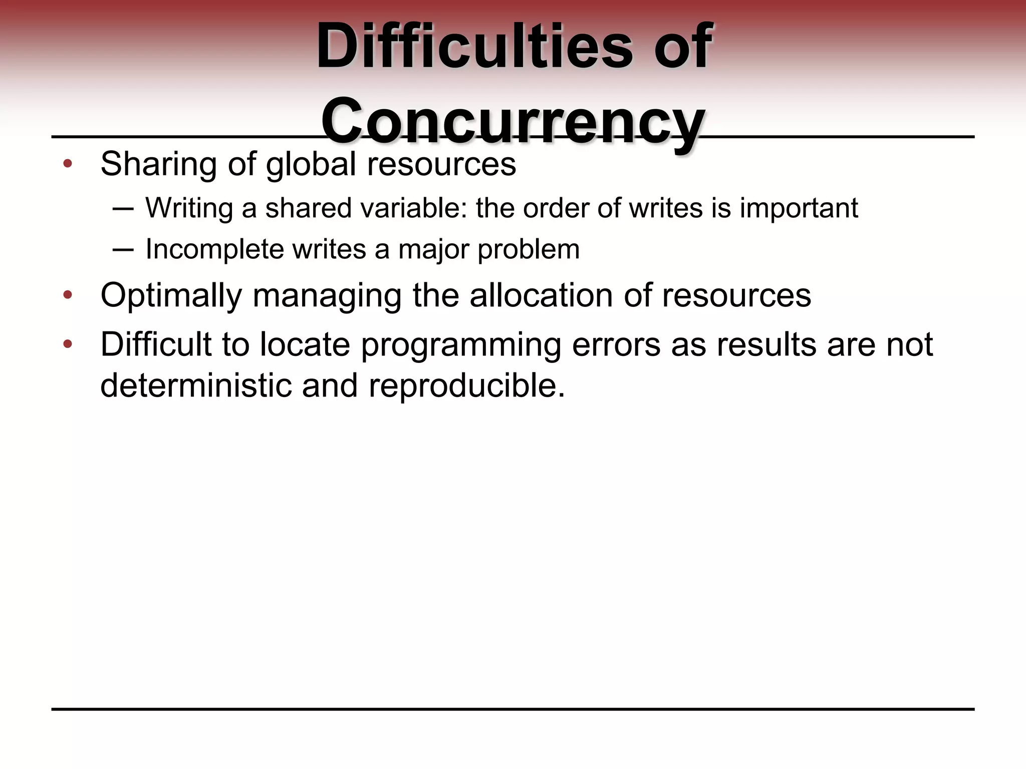 Difficulties of
Concurrency
• Sharing of global resources
─ Writing a shared variable: the order of writes is important
─ Incomplete writes a major problem
• Optimally managing the allocation of resources
• Difficult to locate programming errors as results are not
deterministic and reproducible.
 