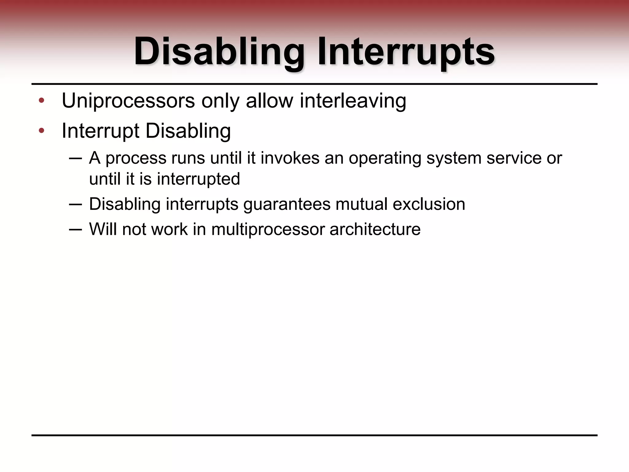 Disabling Interrupts
• Uniprocessors only allow interleaving
• Interrupt Disabling
─ A process runs until it invokes an operating system service or
until it is interrupted
─ Disabling interrupts guarantees mutual exclusion
─ Will not work in multiprocessor architecture
 
