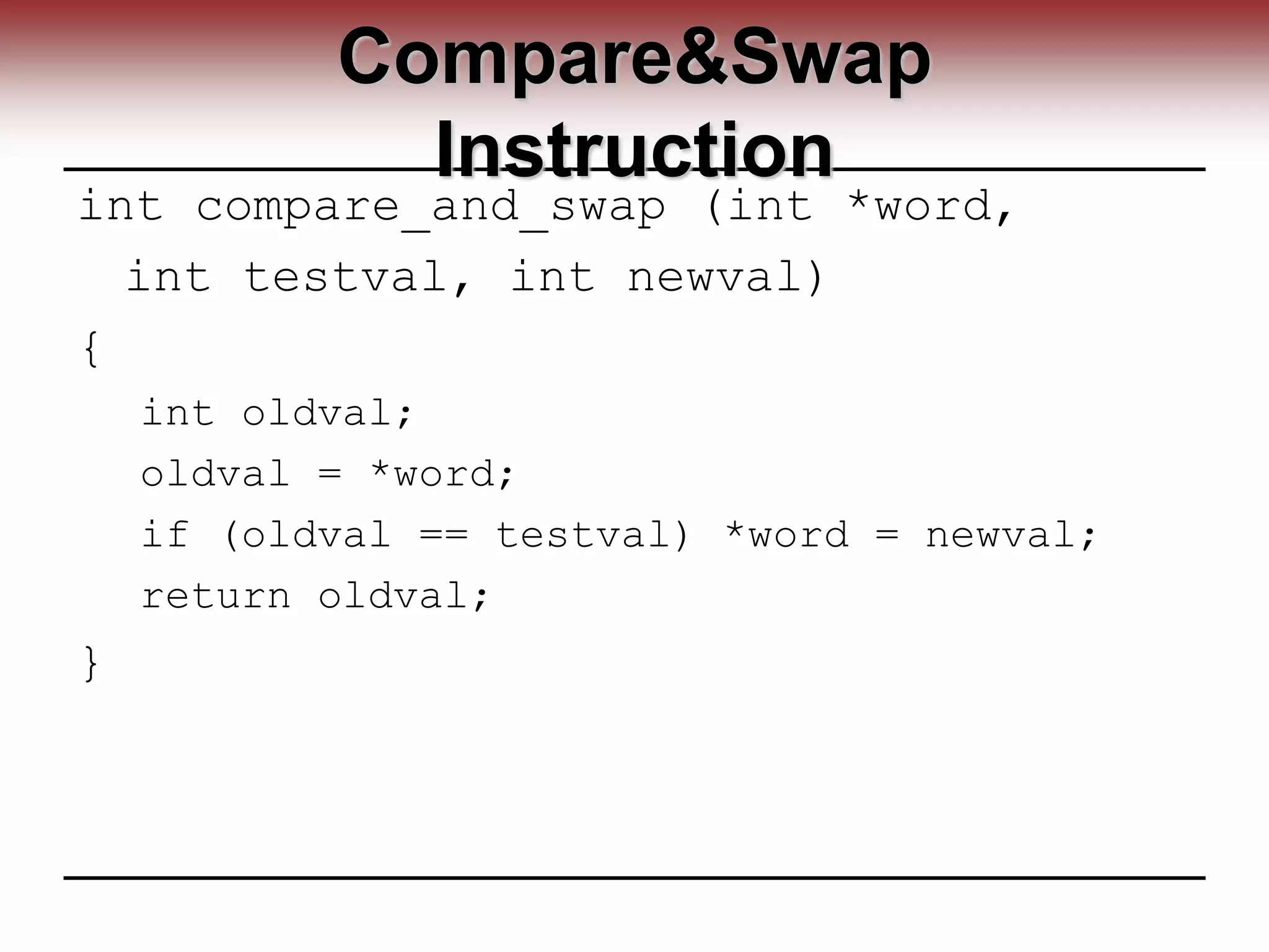 Compare&Swap
Instruction
int compare_and_swap (int *word,
int testval, int newval)
{
int oldval;
oldval = *word;
if (oldval == testval) *word = newval;
return oldval;
}
 