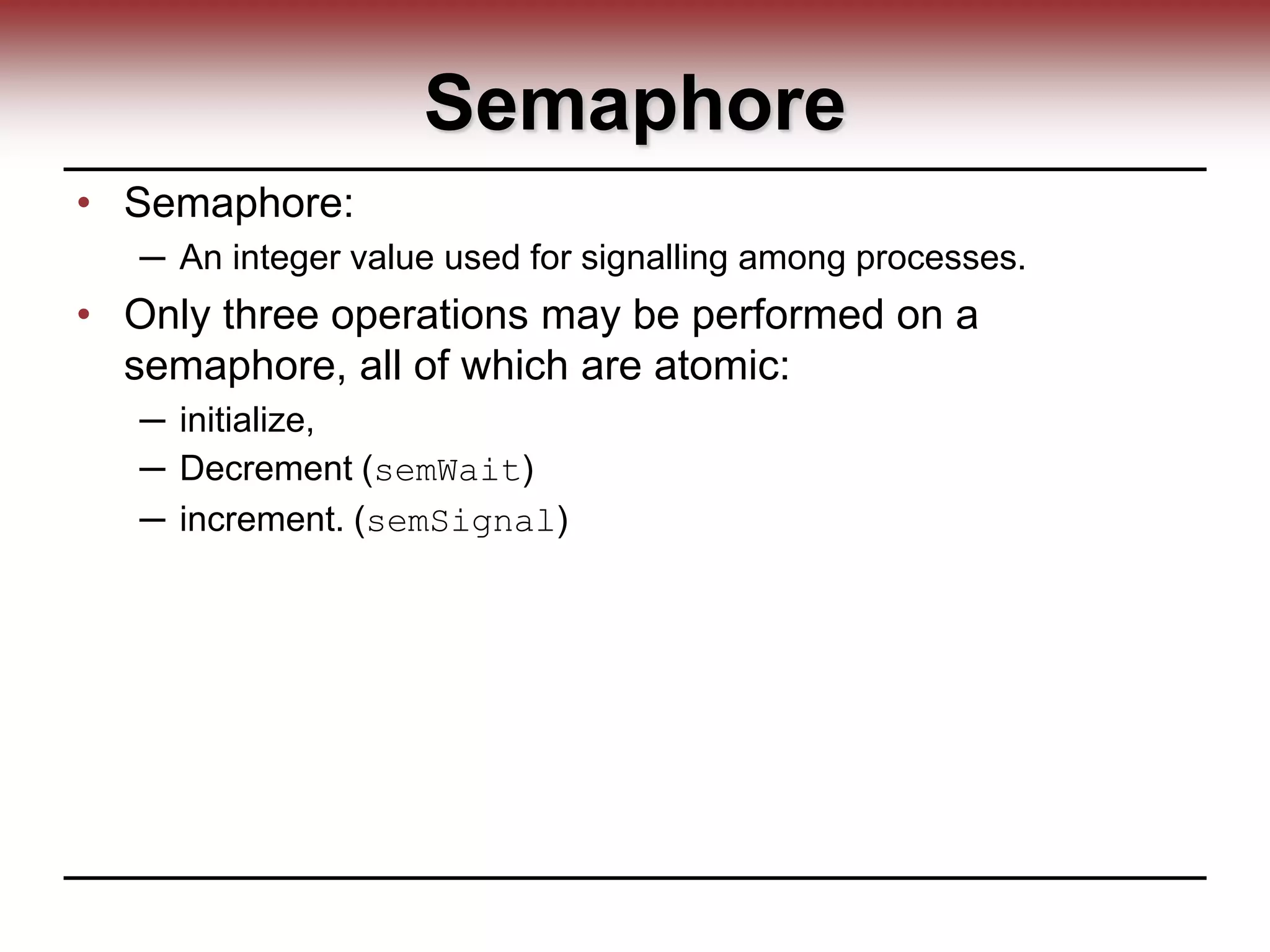Semaphore
• Semaphore:
─ An integer value used for signalling among processes.
• Only three operations may be performed on a
semaphore, all of which are atomic:
─ initialize,
─ Decrement (semWait)
─ increment. (semSignal)
 