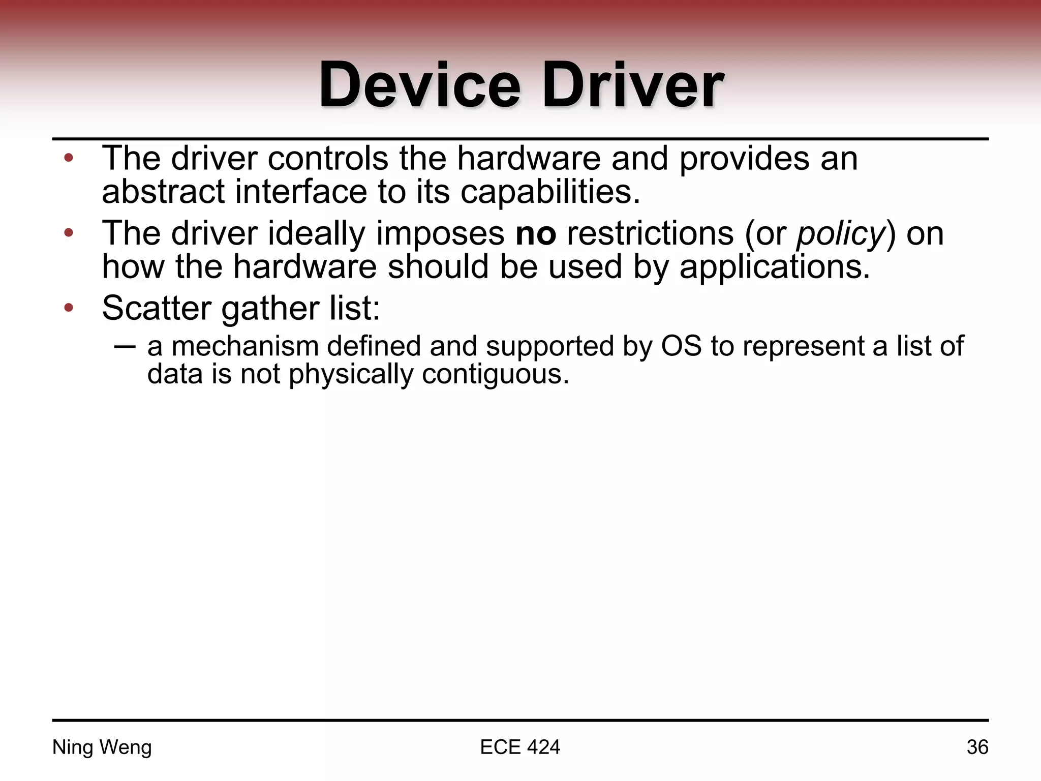 Device Driver
• The driver controls the hardware and provides an
abstract interface to its capabilities.
• The driver ideally imposes no restrictions (or policy) on
how the hardware should be used by applications.
• Scatter gather list:
─ a mechanism defined and supported by OS to represent a list of
data is not physically contiguous.
Ning Weng ECE 424 36
 