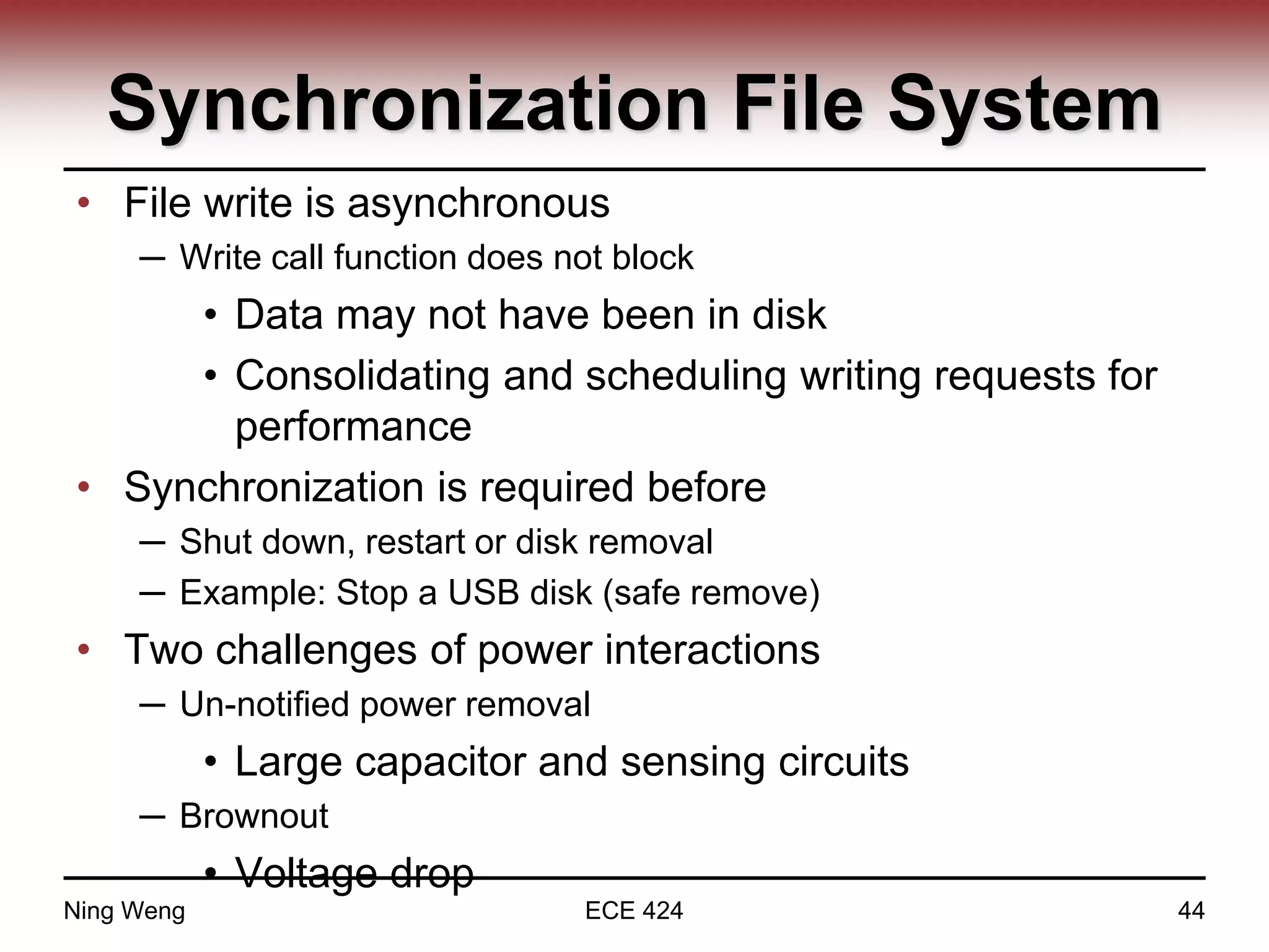 Synchronization File System
• File write is asynchronous
─ Write call function does not block
• Data may not have been in disk
• Consolidating and scheduling writing requests for
performance
• Synchronization is required before
─ Shut down, restart or disk removal
─ Example: Stop a USB disk (safe remove)
• Two challenges of power interactions
─ Un-notified power removal
• Large capacitor and sensing circuits
─ Brownout
• Voltage drop
Ning Weng ECE 424 44
 
