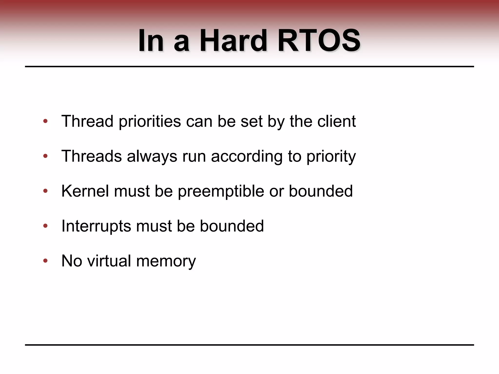 In a Hard RTOS
• Thread priorities can be set by the client
• Threads always run according to priority
• Kernel must be preemptible or bounded
• Interrupts must be bounded
• No virtual memory
 