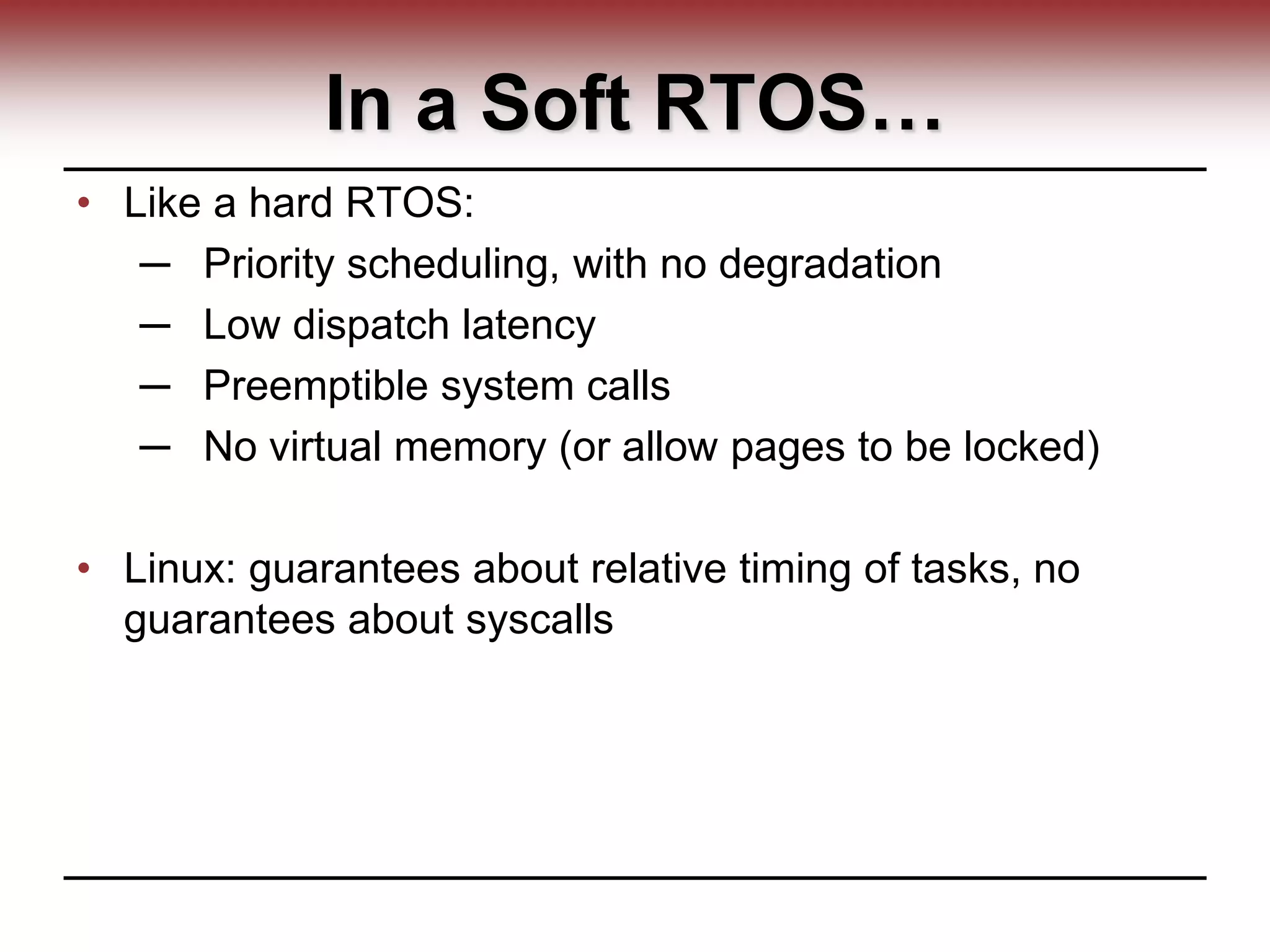 In a Soft RTOS…
• Like a hard RTOS:
─ Priority scheduling, with no degradation
─ Low dispatch latency
─ Preemptible system calls
─ No virtual memory (or allow pages to be locked)
• Linux: guarantees about relative timing of tasks, no
guarantees about syscalls
 