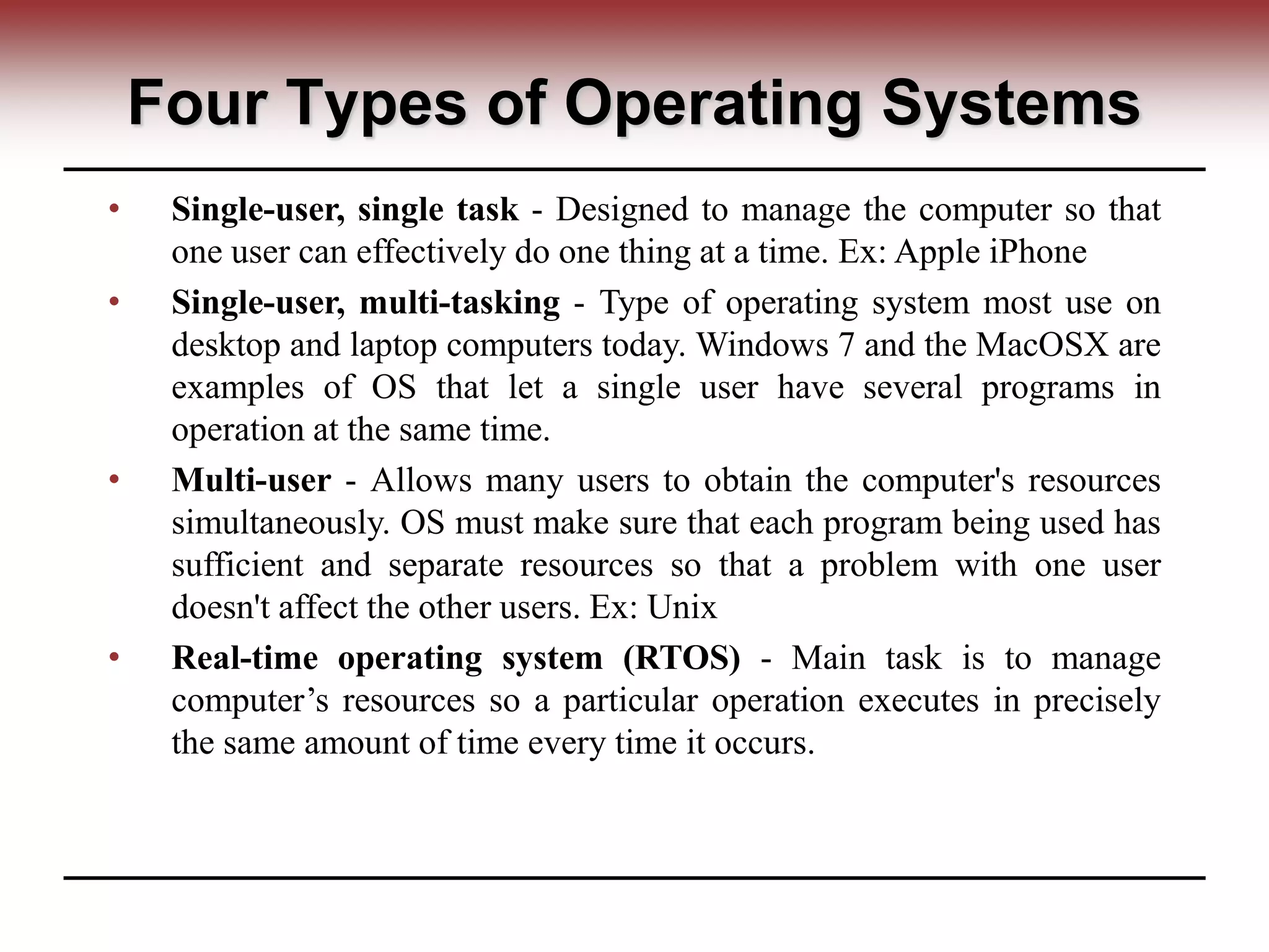 Four Types of Operating Systems
• Single-user, single task - Designed to manage the computer so that
one user can effectively do one thing at a time. Ex: Apple iPhone
• Single-user, multi-tasking - Type of operating system most use on
desktop and laptop computers today. Windows 7 and the MacOSX are
examples of OS that let a single user have several programs in
operation at the same time.
• Multi-user - Allows many users to obtain the computer's resources
simultaneously. OS must make sure that each program being used has
sufficient and separate resources so that a problem with one user
doesn't affect the other users. Ex: Unix
• Real-time operating system (RTOS) - Main task is to manage
computer’s resources so a particular operation executes in precisely
the same amount of time every time it occurs.
 