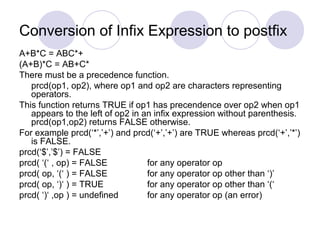 Conversion of Infix Expression to postfix
A+B*C = ABC*+
(A+B)*C = AB+C*
There must be a precedence function.
prcd(op1, op2), where op1 and op2 are characters representing
operators.
This function returns TRUE if op1 has precendence over op2 when op1
appears to the left of op2 in an infix expression without parenthesis.
prcd(op1,op2) returns FALSE otherwise.
For example prcd(‘*’,’+’) and prcd(‘+’,’+’) are TRUE whereas prcd(‘+’,’*’)
is FALSE.
prcd(‘$’,’$’) = FALSE
prcd( ‘(‘ , op) = FALSE for any operator op
prcd( op, ‘(‘ ) = FALSE for any operator op other than ‘)’
prcd( op, ‘)‘ ) = TRUE for any operator op other than ‘(‘
prcd( ‘)‘ ,op ) = undefined for any operator op (an error)
 