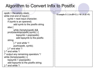 Algorithm to Convert Infix to Postfix
opstk = the empty stack;
while (not end of input) {
symb = next input character;
if (symb is an operand)
add symb to the postfix string
else {
while (!empty(opstk) &&
prcd(stacktop(opstk),symb) ) {
topsymb = pop(opstk);
add topsymb to the postfix
string;
} /* end while */
push(opstk, symb);
} /* end else */
} /* end while */
/* output any remaining operators */
while (!empty(opstk) ) {
topsymb = pop(opstk);
add topsymb to the postfix string;
} /* end while */
Example-3: ( (A-(B+C) ) *D ) $ (E+F)
 