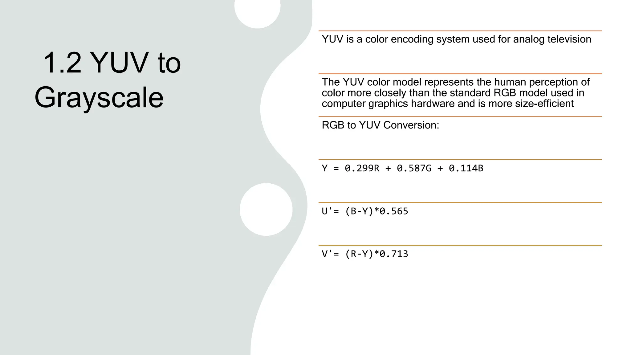 1.2 YUV to
Grayscale
YUV is a color encoding system used for analog television
The YUV color model represents the human perception of
color more closely than the standard RGB model used in
computer graphics hardware and is more size-efficient
RGB to YUV Conversion:
Y = 0.299R + 0.587G + 0.114B
U'= (B-Y)*0.565
V'= (R-Y)*0.713
 