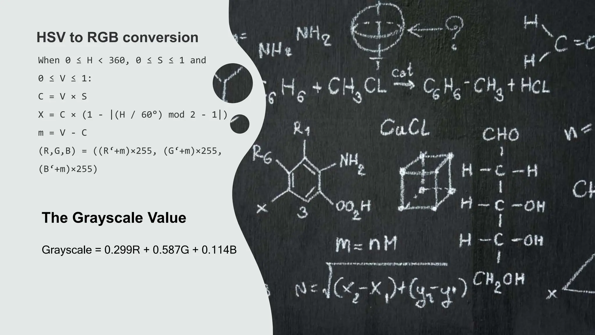 The Grayscale Value
When 0 ≤ H < 360, 0 ≤ S ≤ 1 and
0 ≤ V ≤ 1:
C = V × S
X = C × (1 - |(H / 60°) mod 2 - 1|)
m = V - C
(R,G,B) = ((R‘+m)×255, (G‘+m)×255,
(B‘+m)×255)
HSV to RGB conversion
Grayscale = 0.299R + 0.587G + 0.114B
 