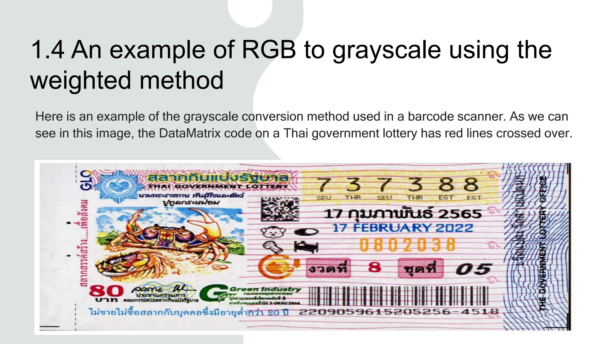 1.4 An example of RGB to grayscale using the
weighted method
Here is an example of the grayscale conversion method used in a barcode scanner. As we can
see in this image, the DataMatrix code on a Thai government lottery has red lines crossed over.
 