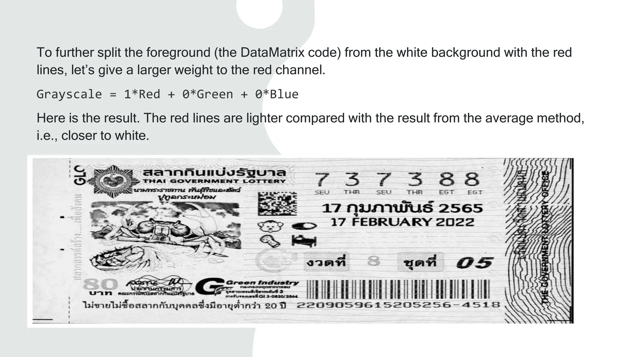 To further split the foreground (the DataMatrix code) from the white background with the red
lines, let’s give a larger weight to the red channel.
Grayscale = 1*Red + 0*Green + 0*Blue
Here is the result. The red lines are lighter compared with the result from the average method,
i.e., closer to white.
 