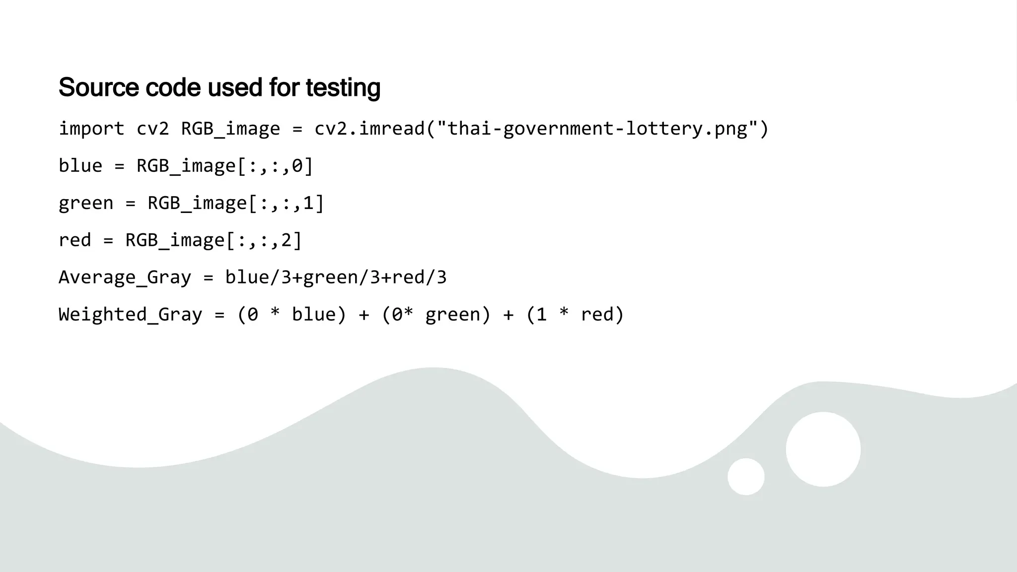 Source code used for testing
import cv2 RGB_image = cv2.imread("thai-government-lottery.png")
blue = RGB_image[:,:,0]
green = RGB_image[:,:,1]
red = RGB_image[:,:,2]
Average_Gray = blue/3+green/3+red/3
Weighted_Gray = (0 * blue) + (0* green) + (1 * red)
 
