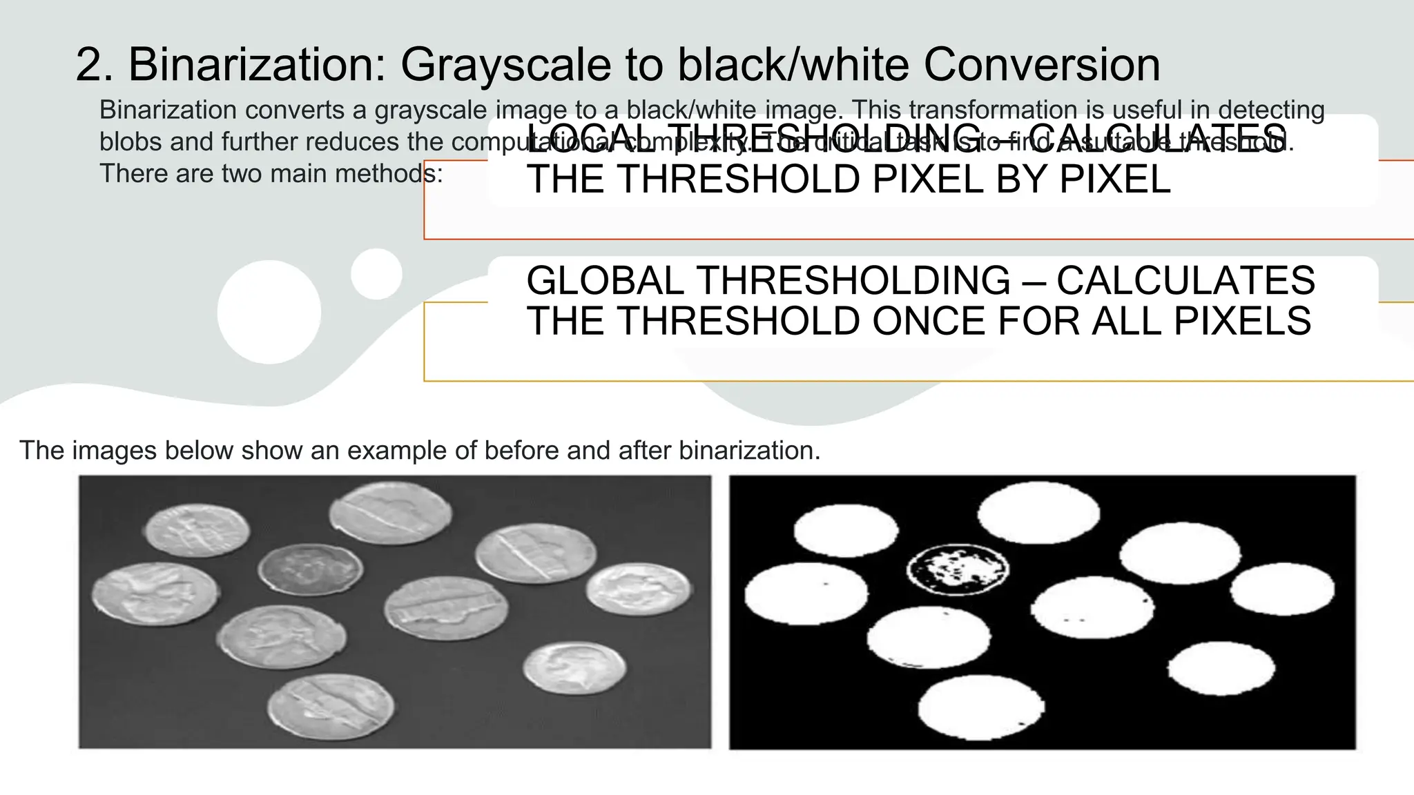 2. Binarization: Grayscale to black/white Conversion
LOCAL THRESHOLDING — CALCULATES
THE THRESHOLD PIXEL BY PIXEL
GLOBAL THRESHOLDING — CALCULATES
THE THRESHOLD ONCE FOR ALL PIXELS
Binarization converts a grayscale image to a black/white image. This transformation is useful in detecting
blobs and further reduces the computational complexity. The critical task is to find a suitable threshold.
There are two main methods:
The images below show an example of before and after binarization.
 