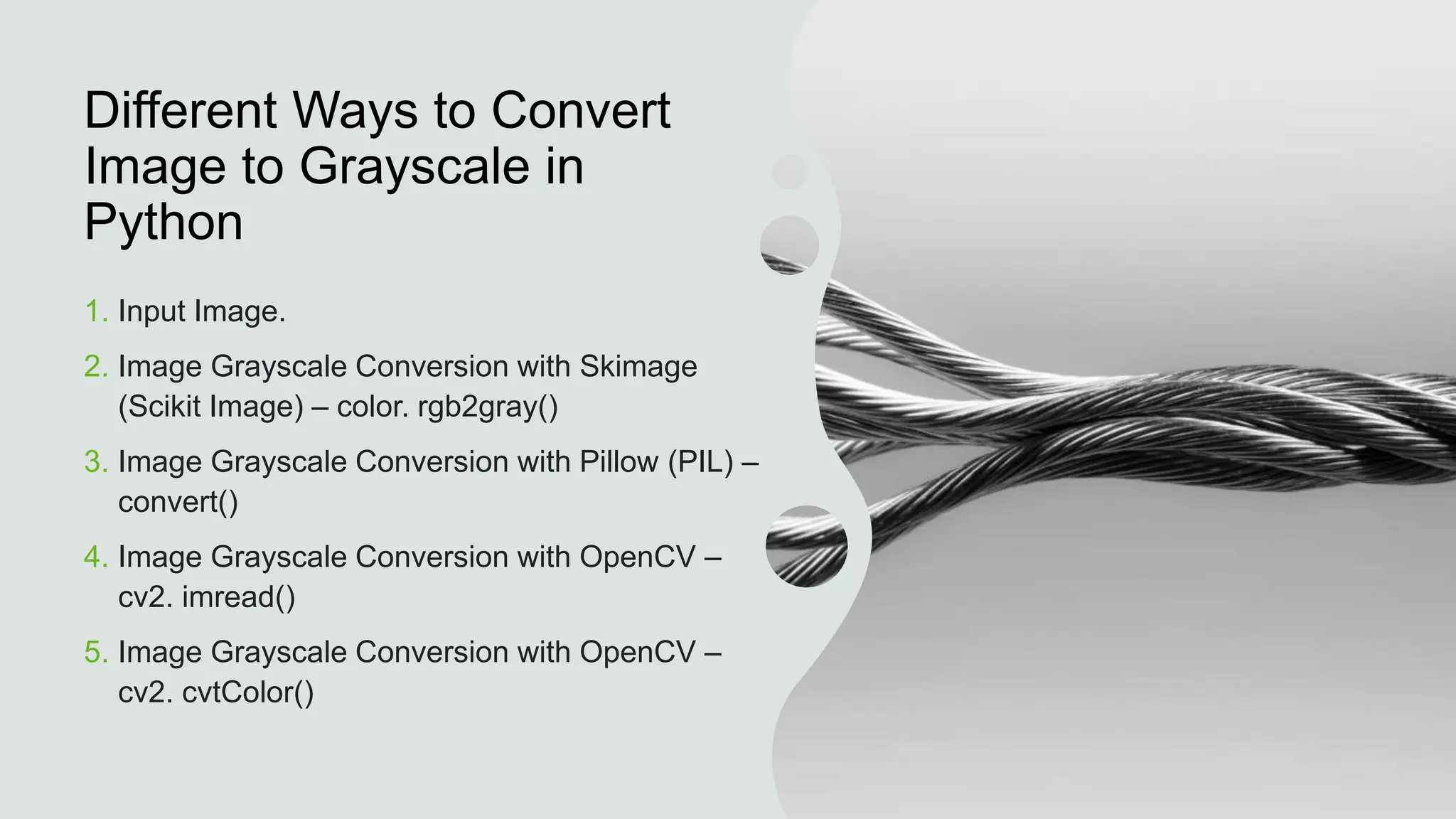 Different Ways to Convert
Image to Grayscale in
Python
1. Input Image.
2. Image Grayscale Conversion with Skimage
(Scikit Image) – color. rgb2gray()
3. Image Grayscale Conversion with Pillow (PIL) –
convert()
4. Image Grayscale Conversion with OpenCV –
cv2. imread()
5. Image Grayscale Conversion with OpenCV –
cv2. cvtColor()
 