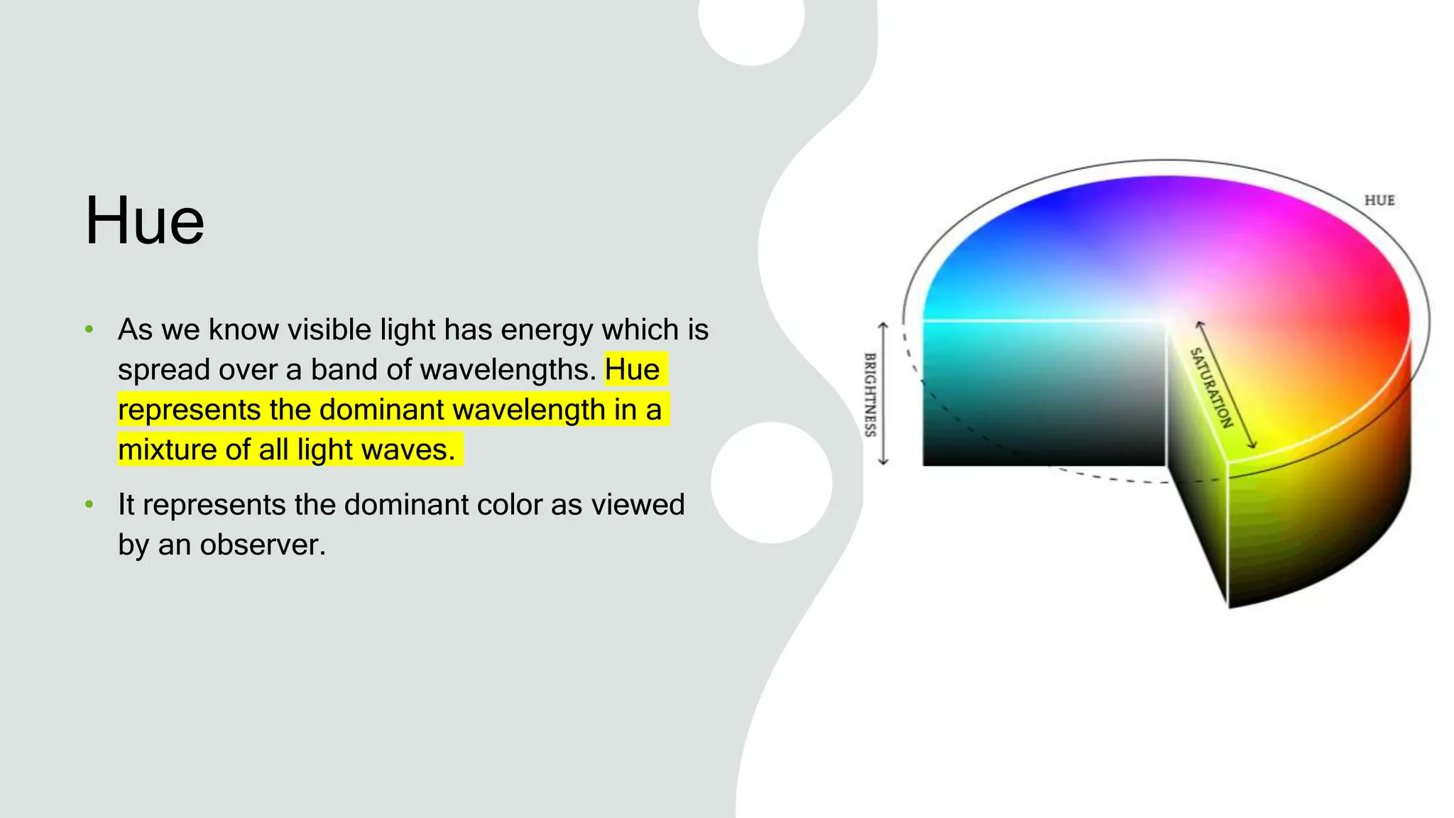 Hue
• As we know visible light has energy which is
spread over a band of wavelengths. Hue
represents the dominant wavelength in a
mixture of all light waves.
• It represents the dominant color as viewed
by an observer.
 