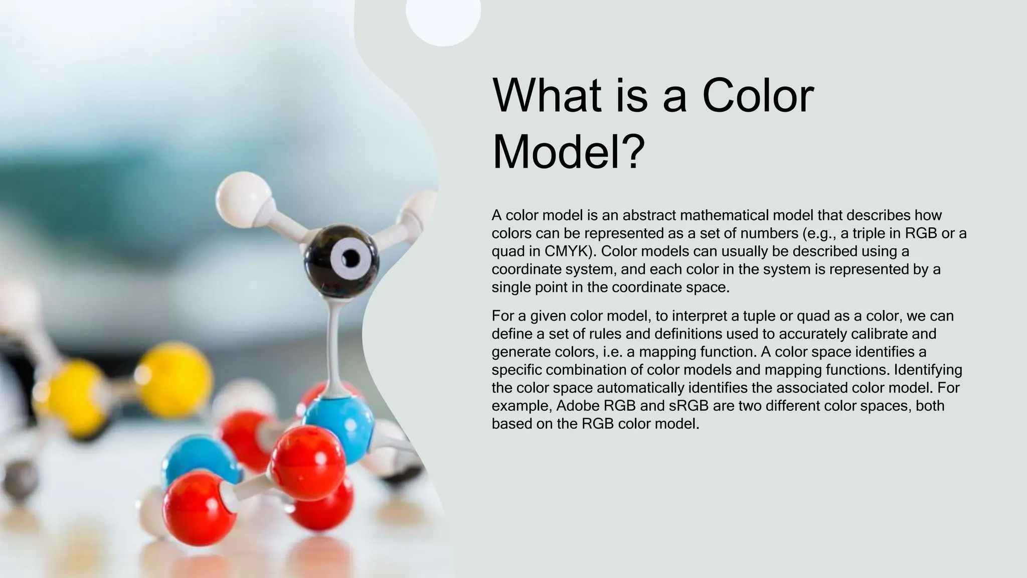 What is a Color
Model?
A color model is an abstract mathematical model that describes how
colors can be represented as a set of numbers (e.g., a triple in RGB or a
quad in CMYK). Color models can usually be described using a
coordinate system, and each color in the system is represented by a
single point in the coordinate space.
For a given color model, to interpret a tuple or quad as a color, we can
define a set of rules and definitions used to accurately calibrate and
generate colors, i.e. a mapping function. A color space identifies a
specific combination of color models and mapping functions. Identifying
the color space automatically identifies the associated color model. For
example, Adobe RGB and sRGB are two different color spaces, both
based on the RGB color model.
 