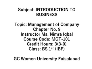 Subject: INTRODUCTION TO
BUSINESS
Topic: Management of Company
Chapter No. 9
Instructor Ms. Nimra Iqbal
Course Code: MGT-101
Credit Hours: 3(3-0)
Class: BS 1st (IBF)
GC Women University Faisalabad
 