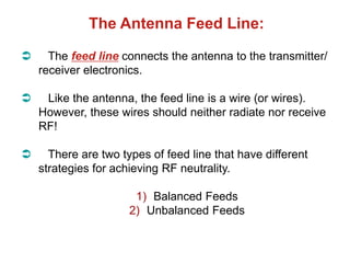 The Antenna Feed Line:
 The feed line connects the antenna to the transmitter/
receiver electronics.
 Like the antenna, the feed line is a wire (or wires).
However, these wires should neither radiate nor receive
RF!
 There are two types of feed line that have different
strategies for achieving RF neutrality.
1) Balanced Feeds
2) Unbalanced Feeds
 