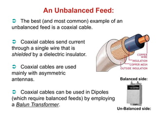 An Unbalanced Feed:
 The best (and most common) example of an
unbalanced feed is a coaxial cable.
 Coaxial cables send current
through a single wire that is
shielded by a dielectric insulator.
 Coaxial cables are used
mainly with asymmetric
antennas.
 Coaxial cables can be used in Dipoles
(which require balanced feeds) by employing
a Balun Transformer.
Balanced side:
Un-Balanced side:
 