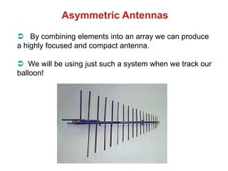 Asymmetric Antennas
 By combining elements into an array we can produce
a highly focused and compact antenna.
 We will be using just such a system when we track our
balloon!
 