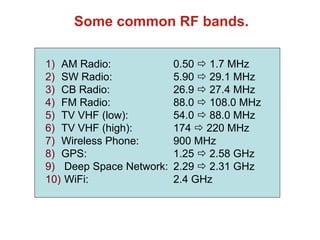 Some common RF bands.
1) AM Radio: 0.50  1.7 MHz
2) SW Radio: 5.90  29.1 MHz
3) CB Radio: 26.9  27.4 MHz
4) FM Radio: 88.0  108.0 MHz
5) TV VHF (low): 54.0  88.0 MHz
6) TV VHF (high): 174  220 MHz
7) Wireless Phone: 900 MHz
8) GPS: 1.25  2.58 GHz
9) Deep Space Network: 2.29  2.31 GHz
10) WiFi: 2.4 GHz
 